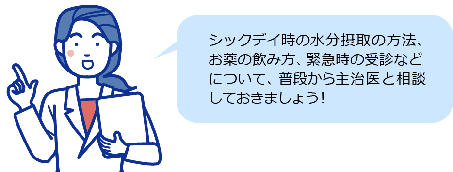 シックデイ時の水分摂取の方法、お薬の飲み方、 緊急時の受診などについて、普段から主治医と 相談しておきましょう！